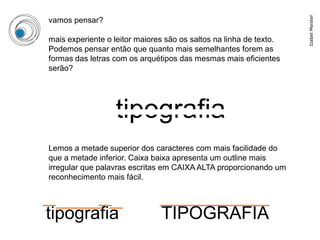 Izabel Meister
vamos pensar?

mais experiente o leitor maiores são os saltos na linha de texto.
Podemos pensar então que quanto mais semelhantes forem as
formas das letras com os arquétipos das mesmas mais eficientes
serão?




                  tipografia
Lemos a metade superior dos caracteres com mais facilidade do
que a metade inferior. Caixa baixa apresenta um outline mais
irregular que palavras escritas em CAIXA ALTA proporcionando um
reconhecimento mais fácil.



tipografia                     TIPOGRAFIA
 