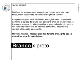 Izabel Meister
vamos pensar?


Serifas – de maneira geral proporcionam leitura horizontal mais
fluida, maior legibilidade para leituras de grande volume.

As tipografias para sinalização com alta legibilidade, compreensão
da forma e rapidez de leitura pelo equilíbrio entre as proporções dos
traços e a abertura do olho tipográfico = funcionalidade. Isto implica
em claridade e ausência de adornos, sempre? O trabalho está
sempre relacionado ao contexto.

Normal x negrito – massas grandes de texto em negrito podem
atrapalhar o conforto da leitura.




Branco x preto
 