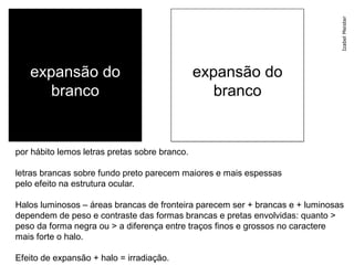 Izabel Meister
   expansão do                                 expansão do
      branco                                      branco


por hábito lemos letras pretas sobre branco.

letras brancas sobre fundo preto parecem maiores e mais espessas
pelo efeito na estrutura ocular.

Halos luminosos – áreas brancas de fronteira parecem ser + brancas e + luminosas
dependem de peso e contraste das formas brancas e pretas envolvidas: quanto >
peso da forma negra ou > a diferença entre traços finos e grossos no caractere
mais forte o halo.

Efeito de expansão + halo = irradiação.
 