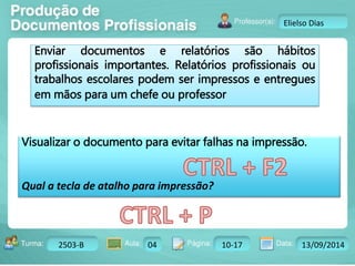 Turma: 2503-B Aula: 10 Pág: 10 a 17 Data: 18-jan-12 
2503-B 04 10-17 13/09/2014 
Instrutor: Ricardo Paladini Matos 
Elielso Dias 
Enviar documentos e relatórios são hábitos 
profissionais importantes. Relatórios profissionais ou 
trabalhos escolares podem ser impressos e entregues 
em mãos para um chefe ou professor 
Visualizar o documento para evitar falhas na impressão. 
Qual a tecla de atalho para impressão? 
 