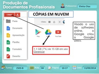 Turma: 2503-B Aula: 10 Pág: 10 a 17 Data: 18-jan-12 
2503-B 04 10-17 13/09/2014 
Instrutor: Ricardo Paladini Matos 
Elielso Dias 
CÓPIAS EM NUVEM 
Visado o uso 
de softwares 
online, o 
Google criou 
o Google 
Docs. 
 
