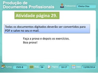 Turma: 2503-B Aula: 10 Pág: 10 a 17 Data: 18-jan-12 
2503-B 04 10-17 13/09/2014 
Instrutor: Ricardo Paladini Matos 
Elielso Dias 
Atividade página 29. 
Todas os documentos digitados deverão ser convertidos para 
PDF e salve no seu e-mail. 
Faça a prova e depois os exercícios. 
Boa prova! 
