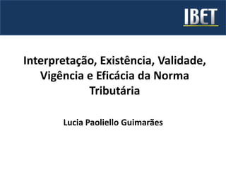 Interpretação, Existência, Validade,
Vigência e Eficácia da Norma
Tributária
Lucia Paoliello Guimarães
 