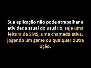 Sua aplicação não pode atrapalhar a
atividade atual do usuário, seja uma
leitura de SMS, uma chamada ativa,
jogando um game ou qualquer outra
ação.
 