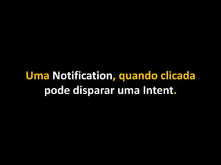 Uma Notification, quando clicada
pode disparar uma Intent.
 