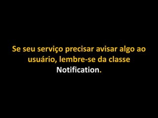 Se seu serviço precisar avisar algo ao
usuário, lembre-se da classe
Notification.
 
