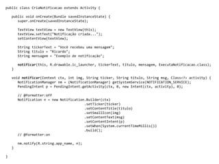 public class CriaNotificacao extends Activity {
public void onCreate(Bundle savedInstanceState) {
super.onCreate(savedInstanceState);
TextView textView = new TextView(this);
textView.setText("Notificação criada...");
setContentView(textView);
String tickerText = "Você recebeu uma mensagem";
String titulo = "Ricardo";
String mensagem = "Exemplo de notificação";
notificar(this, R.drawable.ic_launcher, tickerText, titulo, mensagem, ExecutaNotificacao.class);
}
void notificar(Context ctx, int img, String ticker, String titulo, String msg, Class<?> activity) {
NotificationManager nm = (NotificationManager) getSystemService(NOTIFICATION_SERVICE);
PendingIntent p = PendingIntent.getActivity(ctx, 0, new Intent(ctx, activity), 0);
// @formatter:off
Notification n = new Notification.Builder(ctx)
.setTicker(ticker)
.setContentTitle(titulo)
.setSmallIcon(img)
.setContentText(msg)
.setContentIntent(p)
.setWhen(System.currentTimeMillis())
.build();
// @formatter:on
nm.notify(R.string.app_name, n);
}
}
 