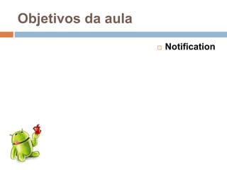 Objetivos da aula
 Notification
 