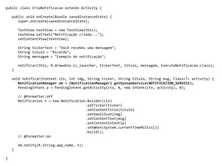 public class CriaNotificacao extends Activity {
public void onCreate(Bundle savedInstanceState) {
super.onCreate(savedInstanceState);
TextView textView = new TextView(this);
textView.setText("Notificação criada...");
setContentView(textView);
String tickerText = "Você recebeu uma mensagem";
String titulo = "Ricardo";
String mensagem = "Exemplo de notificação";
notificar(this, R.drawable.ic_launcher, tickerText, titulo, mensagem, ExecutaNotificacao.class);
}
void notificar(Context ctx, int img, String ticker, String titulo, String msg, Class<?> activity) {
NotificationManager nm = (NotificationManager) getSystemService(NOTIFICATION_SERVICE);
PendingIntent p = PendingIntent.getActivity(ctx, 0, new Intent(ctx, activity), 0);
// @formatter:off
Notification n = new Notification.Builder(ctx)
.setTicker(ticker)
.setContentTitle(titulo)
.setSmallIcon(img)
.setContentText(msg)
.setContentIntent(p)
.setWhen(System.currentTimeMillis())
.build();
// @formatter:on
nm.notify(R.string.app_name, n);
}
}
 