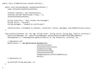 public class CriaNotificacao extends Activity {
public void onCreate(Bundle savedInstanceState) {
super.onCreate(savedInstanceState);
TextView textView = new TextView(this);
textView.setText("Notificação criada...");
setContentView(textView);
String tickerText = "Você recebeu uma mensagem";
String titulo = "Ricardo";
String mensagem = "Exemplo de notificação";
notificar(this, R.drawable.ic_launcher, tickerText, titulo, mensagem, ExecutaNotificacao.class);
}
void notificar(Context ctx, int img, String ticker, String titulo, String msg, Class<?> activity) {
NotificationManager nm = (NotificationManager) getSystemService(NOTIFICATION_SERVICE);
PendingIntent p = PendingIntent.getActivity(ctx, 0, new Intent(ctx, activity), 0);
// @formatter:off
Notification n = new Notification.Builder(ctx)
.setTicker(ticker)
.setContentTitle(titulo)
.setSmallIcon(img)
.setContentText(msg)
.setContentIntent(p)
.setWhen(System.currentTimeMillis())
.build();
// @formatter:on
nm.notify(R.string.app_name, n);
}
}
 