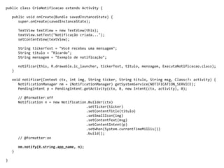 public class CriaNotificacao extends Activity {
public void onCreate(Bundle savedInstanceState) {
super.onCreate(savedInstanceState);
TextView textView = new TextView(this);
textView.setText("Notificação criada...");
setContentView(textView);
String tickerText = "Você recebeu uma mensagem";
String titulo = "Ricardo";
String mensagem = "Exemplo de notificação";
notificar(this, R.drawable.ic_launcher, tickerText, titulo, mensagem, ExecutaNotificacao.class);
}
void notificar(Context ctx, int img, String ticker, String titulo, String msg, Class<?> activity) {
NotificationManager nm = (NotificationManager) getSystemService(NOTIFICATION_SERVICE);
PendingIntent p = PendingIntent.getActivity(ctx, 0, new Intent(ctx, activity), 0);
// @formatter:off
Notification n = new Notification.Builder(ctx)
.setTicker(ticker)
.setContentTitle(titulo)
.setSmallIcon(img)
.setContentText(msg)
.setContentIntent(p)
.setWhen(System.currentTimeMillis())
.build();
// @formatter:on
nm.notify(R.string.app_name, n);
}
}
 