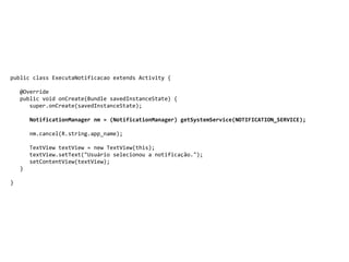 public class ExecutaNotificacao extends Activity {
@Override
public void onCreate(Bundle savedInstanceState) {
super.onCreate(savedInstanceState);
NotificationManager nm = (NotificationManager) getSystemService(NOTIFICATION_SERVICE);
nm.cancel(R.string.app_name);
TextView textView = new TextView(this);
textView.setText("Usuário selecionou a notificação.");
setContentView(textView);
}
}
 