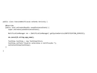 public class ExecutaNotificacao extends Activity {
@Override
public void onCreate(Bundle savedInstanceState) {
super.onCreate(savedInstanceState);
NotificationManager nm = (NotificationManager) getSystemService(NOTIFICATION_SERVICE);
nm.cancel(R.string.app_name);
TextView textView = new TextView(this);
textView.setText("Usuário selecionou a notificação.");
setContentView(textView);
}
}
 