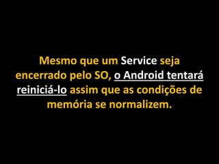 Mesmo que um Service seja
encerrado pelo SO, o Android tentará
reiniciá-lo assim que as condições de
memória se normalizem.
 