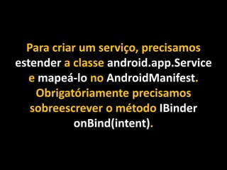 Para criar um serviço, precisamos
estender a classe android.app.Service
e mapeá-lo no AndroidManifest.
Obrigatóriamente precisamos
sobreescrever o método IBinder
onBind(intent).
 