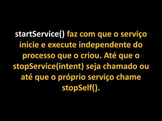 startService() faz com que o serviço
inicie e execute independente do
processo que o criou. Até que o
stopService(intent) seja chamado ou
até que o próprio serviço chame
stopSelf().
 