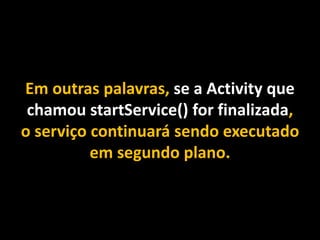 Em outras palavras, se a Activity que
chamou startService() for finalizada,
o serviço continuará sendo executado
em segundo plano.
 