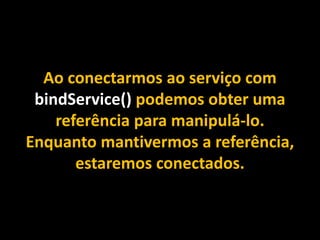 Ao conectarmos ao serviço com
bindService() podemos obter uma
referência para manipulá-lo.
Enquanto mantivermos a referência,
estaremos conectados.
 