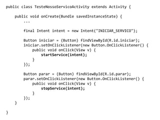 public class TesteNossoServicoActivity extends Activity {
public void onCreate(Bundle savedInstanceState) {
...
final Intent intent = new Intent("INICIAR_SERVICO");
Button iniciar = (Button) findViewById(R.id.iniciar);
iniciar.setOnClickListener(new Button.OnClickListener() {
public void onClick(View v) {
startService(intent);
}
});
Button parar = (Button) findViewById(R.id.parar);
parar.setOnClickListener(new Button.OnClickListener() {
public void onClick(View v) {
stopService(intent);
}
});
}
}
 