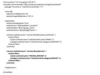 <?xml version="1.0" encoding="UTF-8"?>
<manifest xmlns:android="http://schemas.android.com/apk/res/android"
package="br.senai.sc” android:versionCode="1”>
<uses-sdk
android:minSdkVersion="8"
android:targetSdkVersion="19" />
<application
android:allowBackup="true"
android:icon="@drawable/ic_launcher"
android:label="@string/app_name"
android:theme="@style/AppTheme" >
<activity android:name=".service.TesteNossoServicoActivity" >
<intent-filter>
<action android:name="android.intent.action.MAIN" />
<category android:name="android.intent.category.LAUNCHER" />
</intent-filter>
</activity>
<service android:name=".service.NossoServico" >
<intent-filter>
<action android:name="INICIAR_SERVICO" />
<category android:name="android.intent.category.DEFAULT" />
</intent-filter>
</service>
</application>
</manifest>
 