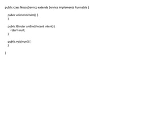public class NossoServico extends Service implements Runnable {
public void onCreate() {
}
public IBinder onBind(Intent intent) {
return null;
}
public void run() {
}
}
 