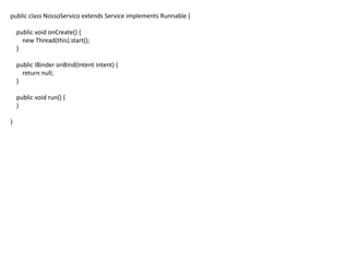 public class NossoServico extends Service implements Runnable {
public void onCreate() {
new Thread(this).start();
}
public IBinder onBind(Intent intent) {
return null;
}
public void run() {
}
}
 