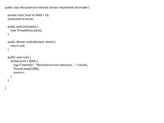 public class NossoServico extends Service implements Runnable {
private static final int MAX = 10;
protected int count;
public void onCreate() {
new Thread(this).start();
}
public IBinder onBind(Intent intent) {
return null;
}
public void run() {
while(count < MAX) {
Log.i("exemplo", "NossoServico em execucao..." + count);
Thread.sleep(1000);
count++;
}
}
}
 