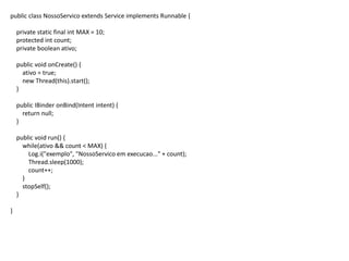 public class NossoServico extends Service implements Runnable {
private static final int MAX = 10;
protected int count;
private boolean ativo;
public void onCreate() {
ativo = true;
new Thread(this).start();
}
public IBinder onBind(Intent intent) {
return null;
}
public void run() {
while(ativo && count < MAX) {
Log.i("exemplo", "NossoServico em execucao..." + count);
Thread.sleep(1000);
count++;
}
stopSelf();
}
}
 