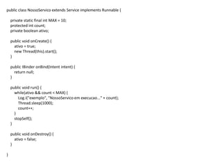 public class NossoServico extends Service implements Runnable {
private static final int MAX = 10;
protected int count;
private boolean ativo;
public void onCreate() {
ativo = true;
new Thread(this).start();
}
public IBinder onBind(Intent intent) {
return null;
}
public void run() {
while(ativo && count < MAX) {
Log.i("exemplo", "NossoServico em execucao..." + count);
Thread.sleep(1000);
count++;
}
stopSelf();
}
public void onDestroy() {
ativo = false;
}
}
 