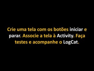 Crie uma tela com os botões iniciar e
parar. Associe a tela à Activity. Faça
testes e acompanhe o LogCat.
 