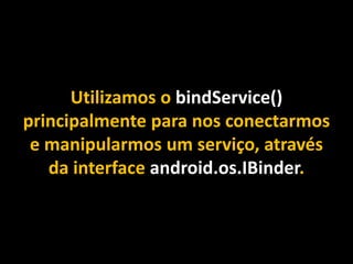 Utilizamos o bindService()
principalmente para nos conectarmos
e manipularmos um serviço, através
da interface android.os.IBinder.
 