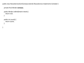 public class NossoServicoComConexao extends NossoServico implements Contador {
private final IBinder conexao;
public IBinder onBind(Intent intent) {
return null;
}
public int count() {
return count;
}
}
 