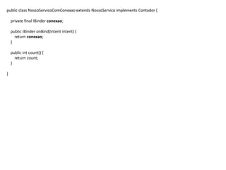 public class NossoServicoComConexao extends NossoServico implements Contador {
private final IBinder conexao;
public IBinder onBind(Intent intent) {
return conexao;
}
public int count() {
return count;
}
}
 