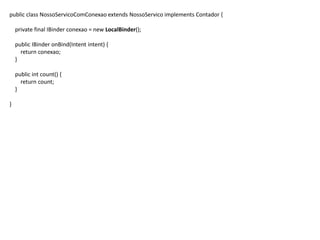 public class NossoServicoComConexao extends NossoServico implements Contador {
private final IBinder conexao = new LocalBinder();
public IBinder onBind(Intent intent) {
return conexao;
}
public int count() {
return count;
}
}
 