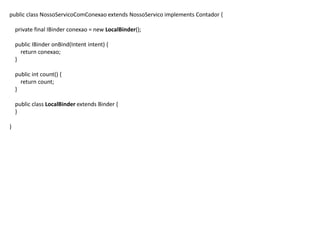 public class NossoServicoComConexao extends NossoServico implements Contador {
private final IBinder conexao = new LocalBinder();
public IBinder onBind(Intent intent) {
return conexao;
}
public int count() {
return count;
}
public class LocalBinder extends Binder {
}
}
 