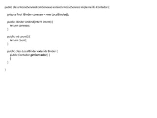 public class NossoServicoComConexao extends NossoServico implements Contador {
private final IBinder conexao = new LocalBinder();
public IBinder onBind(Intent intent) {
return conexao;
}
public int count() {
return count;
}
public class LocalBinder extends Binder {
public Contador getContador() {
}
}
}
 