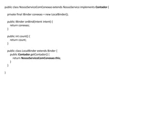 public class NossoServicoComConexao extends NossoServico implements Contador {
private final IBinder conexao = new LocalBinder();
public IBinder onBind(Intent intent) {
return conexao;
}
public int count() {
return count;
}
public class LocalBinder extends Binder {
public Contador getContador() {
return NossoServicoComConexao.this;
}
}
}
 