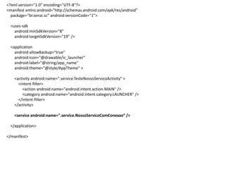 <?xml version="1.0" encoding="UTF-8"?>
<manifest xmlns:android="http://schemas.android.com/apk/res/android"
package="br.senai.sc” android:versionCode="1”>
<uses-sdk
android:minSdkVersion="8"
android:targetSdkVersion="19" />
<application
android:allowBackup="true"
android:icon="@drawable/ic_launcher"
android:label="@string/app_name"
android:theme="@style/AppTheme" >
<activity android:name=".service.TesteNossoServicoActivity" >
<intent-filter>
<action android:name="android.intent.action.MAIN" />
<category android:name="android.intent.category.LAUNCHER" />
</intent-filter>
</activity>
<service android:name=".service.NossoServicoComConexao“ />
</application>
</manifest>
 