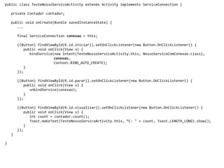public class TesteNossoServicoActivity extends Activity implements ServiceConnection {
private Contador contador;
public void onCreate(Bundle savedInstanceState) {
...
final ServiceConnection conexao = this;
((Button) findViewById(R.id.iniciar)).setOnClickListener(new Button.OnClickListener() {
public void onClick(View v) {
bindService(new Intent(TesteNossoServicoActivity.this, NossoServicoComConexao.class),
conexao,
Context.BIND_AUTO_CREATE);
}
});
((Button) findViewById(R.id.parar)).setOnClickListener(new Button.OnClickListener() {
public void onClick(View v) {
unbindService(conexao);
}
});
((Button) findViewById(R.id.visualizar)).setOnClickListener(new Button.OnClickListener() {
public void onClick(View v) {
int count = contador.count();
Toast.makeText(TesteNossoServicoActivity.this, “C: " + count, Toast.LENGTH_LONG).show();
}
});
}
}
 