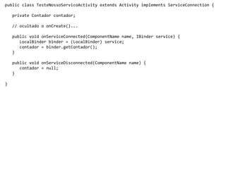 public class TesteNossoServicoActivity extends Activity implements ServiceConnection {
private Contador contador;
// ocultado o onCreate()...
public void onServiceConnected(ComponentName name, IBinder service) {
LocalBinder binder = (LocalBinder) service;
contador = binder.getContador();
}
public void onServiceDisconnected(ComponentName name) {
contador = null;
}
}
 