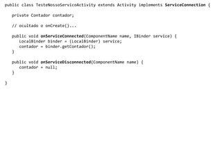 public class TesteNossoServicoActivity extends Activity implements ServiceConnection {
private Contador contador;
// ocultado o onCreate()...
public void onServiceConnected(ComponentName name, IBinder service) {
LocalBinder binder = (LocalBinder) service;
contador = binder.getContador();
}
public void onServiceDisconnected(ComponentName name) {
contador = null;
}
}
 