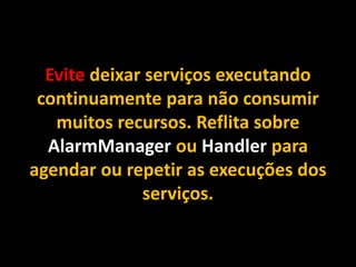 Evite deixar serviços executando
continuamente para não consumir
muitos recursos. Reflita sobre
AlarmManager ou Handler para
agendar ou repetir as execuções dos
serviços.
 