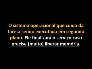 O sistema operacional que cuida da
tarefa sendo executada em segundo
plano. Ele finalizará o serviço caso
precise (muito) liberar memória.
 
