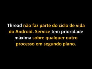 Thread não faz parte do ciclo de vida
do Android. Service tem prioridade
máxima sobre qualquer outro
processo em segundo plano.
 