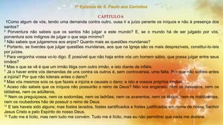 1ª Epístola de S. Paulo aos Coríntios
CAPÍTULO 6
1Como algum de vós, tendo uma demanda contra outro, ousa ir a juízo perante os iníquos e não à presença dos
santos?
2 Porventura não sabeis que os santos hão julgar a este mundo? E, se o mundo há de ser julgado por vós,
porventura sois indignos de julgar o que seja mínimo?
3 Não sabeis que julgaremos aos anjos? Quanto mais as questões mundanas?
4 Portanto, se tiverdes que julgar questões mundanas, aos que na Igreja são os mais desprezíveis, constituí-lo-íeis
por juízes.
5 Para vergonha vossa vo-lo digo. É possível que não haja entre vós um homem sábio, que possa julgar entre seus
irmãos?
6 Mas o que se vê é que um irmão litiga com outro irmão, e isto diante de infiéis.
7 Já o haver entre vós demandas de uns contra os outros é, sem controvérsia, uma falta. Por que não sofreis antes
a injúria? Por que não tolerais antes o dano?
8 Mas vós mesmos sois os que fazeis a injúria e causais o dano; e isto a vossos próprios irmãos.
9 Acaso não sabeis que os iníquos não possuirão o reino de Deus? Não vos enganeis: nem os devassos, nem os
idólatras, nem os adúlteros,
10 Nem os preguiçosos, nem os sodomitas, nem os ladrões, nem os avarentos, nem os ébrios, nem os maldizentes,
nem os roubadores hão de possuir o reino de Deus.
11 E tais haveis sido alguns; mas fostes lavados, fostes santificados e fostes justificados em nome de nosso Senhor
Jesus Cristo e pelo Espírito do nosso Deus.
12 Tudo me é lícito, mas nem tudo me convém. Tudo me é lícito, mas eu não permitirei que nada me domine.
 