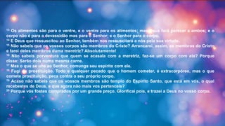 13 Os alimentos são para o ventre, e o ventre para os alimentos; mas Deus fará perecer a ambos; e o
corpo não é para a devassidão mas para o Senhor; e o Senhor para o corpo.
14 E Deus que ressuscitou ao Senhor, também nos ressuscitará a nós pela sua virtude.
15 Não sabeis que os vossos corpos são membros do Cristo? Arrancarei, assim, os membros do Cristo
e farei deles membros duma meretriz? Absolutamente!
16 Não sabeis porventura que quem se acasala com a meretriz, faz-se um corpo com ela? Porque
disse: Serão dois numa mesma carne.
17 Mas o que se une ao Senhor, comunga seu espírito com ele.
18 Fugi da prostituição. Todo e qualquer pecado que o homem cometer, é extracorpóreo, mas o que
comete prostituição, peca contra o seu próprio corpo.
19 Acaso não sabeis que os vossos membros são templo do Espírito Santo, que está em vós, o qual
recebestes de Deus, e que agora não mais vos pertenceis?
20 Porque vós fostes comprados por um grande preço. Glorificai pois, e trazei a Deus no vosso corpo.
 