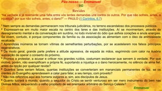 Pão nosso — Emmanuel
142
Revides
“Na verdade é já realmente uma falta entre vós terdes demandas uns contra os outros. Por que não sofreis, antes, a
injustiça? por que não sofreis, antes, o dano?” — PAULO (1 Coríntios, 6.7)
1 Nem sempre as demandas permanecem nos tribunais judiciários, no terreno escandaloso dos processos públicos.
2 Expressam-se em muito maior escala no centro dos lares e das instituições. Aí se movimentam, através do
desregramento mental e da conversação em surdina, no lodo invisível do ódio que asfixia corações e anula energias.
Se vivem, contudo, é porque componentes da família ou da associação as alimentam com o óleo da animosidade
recalcada.
3 Aprendizes inúmeros se tornam vítimas de semelhantes perturbações, por se acastelarem nos falsos princípios
regenerativos.
4 De modo geral, grande parte prefere a atitude agressiva, de espada às mãos, esgrimindo com calor na ilusória
suposição de operar o conserto do próximo.
5 Prontos a protestar, a acusar e criticar nos grandes ruídos, costumam esclarecer que servem à verdade. Por que
motivo, porém, não exemplificam a própria fé, suportando a injustiça e o dano heroicamente, no silêncio da alma fiel,
antes da opção por qualquer revide?
6 Quantos lares seriam felizes, quantas instituições se converteriam em mananciais permanentes de luz, se os
crentes do Evangelho aprendessem a calar para falar, a seu tempo, com proveito?
7 Não nos referimos aqui aos homens vulgares e, sim, aos discípulos de Jesus.
8 Quanto lucrará o mundo, quando o seguidor do Cristo se sentir venturoso em ser mero instrumento do bem nas
Divinas Mãos, esquecendo o velho propósito de ser orientador arbitrário do Serviço Celeste?
. Emmanuel
 