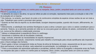 Vinha de luz — Emmanuel
172- Manjares
“Os manjares são para o ventre, e o ventre para os manjares; Deus, porém, aniquilará tanto um como os outros.” —
PAULO (1 Coríntios, 6.13)
1 O alimento do corpo e da alma, no que se refere ao pão e à emoção, representa meio para a evolução e não o fim
da evolução em si mesma.
2 Há criaturas, no entanto, que fazem do prato e do continuísmo simplista da espécie únicas razões de ser em toda a
vida. Trabalham para comer e procriam sem pensar.
3 Quando se lhes fala do espírito ou da eternidade, bocejam despreocupadas, quando não trocam, aflitivamente, de
assunto.
4 Efetivamente, a satisfação dos sentidos fisiológicos é para a alma o amparo que o solo e o adubo constituem para a
semente. Todavia, se a semente persiste em reter-se na cova para gozar as delícias do adubo, contrariando a Divina
Lei, nunca se lhe utilizará a colaboração preciosa.
5 Valioso e indispensável à experiência física é o estômago.
6 Veneráveis e sublimes são as faculdades criadoras.
7 Urge, contudo, entender as necessidades do espírito imperecível.
8 Esclarecimento pelo estudo, crescimento mental pelo trabalho e iluminação pela virtude santificante são imperativos
para o futuro estágio dos homens.
9 Quem gasta o tempo consagrando todas as forças da alma às fantasias do corpo, esquecendo-se de que o corpo
deve permanecer a serviço da alma, cedo esbarrará na perturbação, na inutilidade ou na sombra.
10 Para a comunidade dos aprendizes aplicados e prudentes, todavia, brilha no Evangelho o eloquente aviso de Paulo:
“os manjares são para o ventre e o ventre para os manjares; Deus, porém, aniquilará tanto um como os outros.”
Emmanuel
 