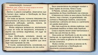 HARMONIZAÇÃO - Emmanuel
" Glorificai, pois, a Deus no vosso corpo e no vosso
espírito". Paulo - l Coríntios 6- 20
Atentos à palavra evangélica, observamos que
o homem deve realizar a Glorificação de Deus
em sua existência.
Em todas as épocas, inúmeros intérpretes dos
ensinamentos de Jesus e dos apóstolos tentaram
semelhante edificação, partindo, todavia, de
princípios contraproducentes.
Muitos religiosos tentaram-na, atormentando
o corpo ao invés de discipliná-lo, embotando o
espírito nas sombras dogmáticas, em lugar de
esclarecê-lo.
Essa Glorificação, entretanto, deverá ser
levada a efeito no corpo e no espírito. Não se
pode esquecer a noção de equilíbrio que deve
reger toda expressão da vida.
O mundo, substancialmente, considerado, é o
Paraíso que jamais se distanciou de nós outros.
Seus característicos de paisagem revelam o
Éden repleto de árvores, flores e luzes.
O Planeta, contudo, precisa receber
expressões de Deus manifestado nas criaturas.
A Natureza em todos os seus planos Glorifica o
Senhor, mas o Homem, na generalidade, não
conhece a Realização Sublime, costumando
transformar o alimento em tóxico e o sentimento
em paixão destruidora.
Não mais suplícios às células orgânicas, nem
ociosidade beatífica na falsa visão espiritual.
Corpo e espírito devem andar harmoniosos e
belos nas Leis Divinas do ritmo.
Deus pode ser Glorificado no ato de comer, de
banhar-se, na organização da família, do
trabalho, em todos os gêneros de vida honesta e
de luta construtiva.
Muitos crentes, em todos os setores da fé,
quiseram transformar o Glorificação em
movimento convencionalista
 
