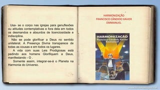 . Usa- se o corpo nas igrejas para genuflexões
ou atitudes contemplativas e fora dela em todos
os desmandos e absurdos de licenciosidade e
indisciplina.
Não se pode glorificar a Deus no sentido
unilateral. A Presença Divina transparece de
todas as cousas e em todos os lugares.
A vida com suas Leis Prodigiosas está
pedindo aos homens Glorifiquem a Deus,
manifestando - O .
Somente assim, integrar-se-á o Planeta na
Harmonia do Universo.
HARMONIZAÇÃO
FRANCISCO CÂNDIDO XAVIER
EMMANUEL
 